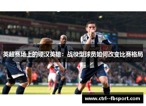 英超赛场上的硬汉英雄：战役型球员如何改变比赛格局