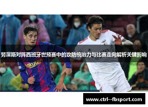 努涅斯对阵西班牙世预赛中的攻防统治力与比赛走向解析关键影响 努涅斯对阵西班牙世预赛中的攻防统治力与比赛走向解析关键影响