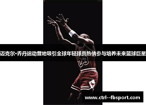 迈克尔·乔丹运动营地吸引全球年轻球员热情参与培养未来篮球巨星