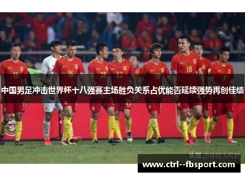 中国男足冲击世界杯十八强赛主场胜负关系占优能否延续强势再创佳绩 中国男足冲击世界杯十八强赛主场胜负关系占优能否延续强势再创佳绩